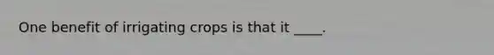 One benefit of irrigating crops is that it ____.