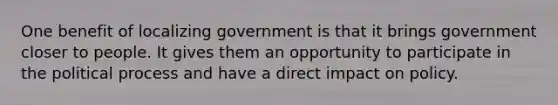 One benefit of localizing government is that it brings government closer to people. It gives them an opportunity to participate in the political process and have a direct impact on policy.