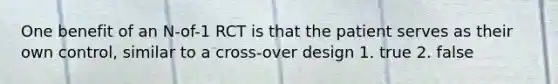 One benefit of an N-of-1 RCT is that the patient serves as their own control, similar to a cross-over design 1. true 2. false