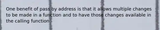 One benefit of pass by address is that it allows multiple changes to be made in a function and to have those changes available in the calling function