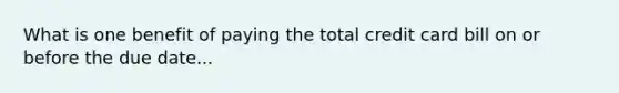 What is one benefit of paying the total credit card bill on or before the due date...