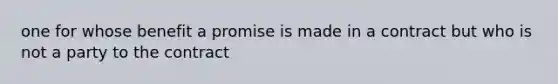 one for whose benefit a promise is made in a contract but who is not a party to the contract