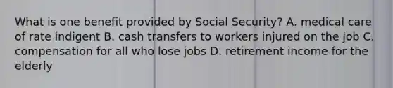 What is one benefit provided by Social Security? A. medical care of rate indigent B. cash transfers to workers injured on the job C. compensation for all who lose jobs D. retirement income for the elderly