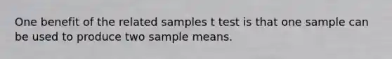 One benefit of the related samples t test is that one sample can be used to produce two sample means.