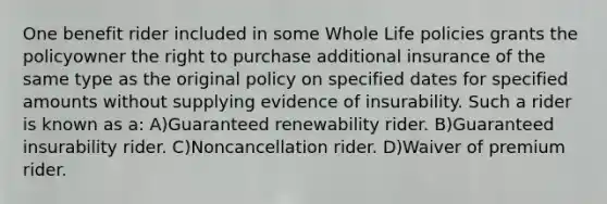 One benefit rider included in some Whole Life policies grants the policyowner the right to purchase additional insurance of the same type as the original policy on specified dates for specified amounts without supplying evidence of insurability. Such a rider is known as a: A)Guaranteed renewability rider. B)Guaranteed insurability rider. C)Noncancellation rider. D)Waiver of premium rider.