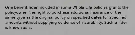 One benefit rider included in some Whole Life policies grants the policyowner the right to purchase additional insurance of the same type as the original policy on specified dates for specified amounts without supplying evidence of insurability. Such a rider is known as a: