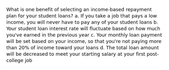 What is one benefit of selecting an income-based repayment plan for your student loans? a. If you take a job that pays a low income, you will never have to pay any of your student loans b. Your student loan interest rate will fluctuate based on how much you've earned in the previous year c. Your monthly loan payment will be set based on your income, so that you're not paying more than 20% of income toward your loans d. The total loan amount will be decreased to meet your starting salary at your first post-college job