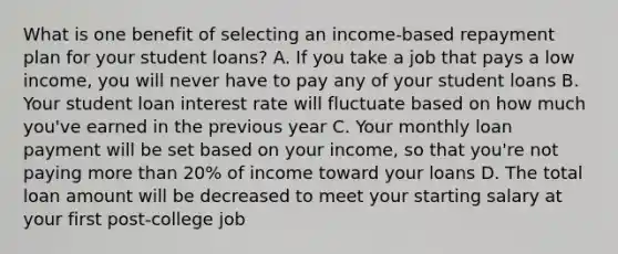 What is one benefit of selecting an income-based repayment plan for your student loans? A. If you take a job that pays a low income, you will never have to pay any of your student loans B. Your student loan interest rate will fluctuate based on how much you've earned in the previous year C. Your monthly loan payment will be set based on your income, so that you're not paying more than 20% of income toward your loans D. The total loan amount will be decreased to meet your starting salary at your first post-college job