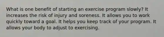 What is one benefit of starting an exercise program slowly? It increases the risk of injury and soreness. It allows you to work quickly toward a goal. It helps you keep track of your program. It allows your body to adjust to exercising.