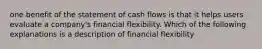 one benefit of the statement of cash flows is that it helps users evaluate a company's financial flexibility. Which of the following explanations is a description of financial flexibility