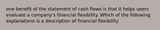 one benefit of the statement of cash flows is that it helps users evaluate a company's financial flexibility. Which of the following explanations is a description of financial flexibility