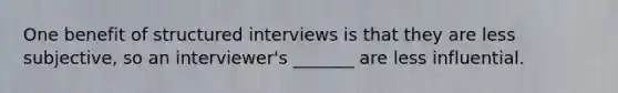 One benefit of structured interviews is that they are less subjective, so an interviewer's _______ are less influential.