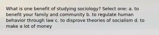 What is one benefit of studying sociology? Select one: a. to benefit your family and community b. to regulate human behavior through law c. to disprove theories of socialism d. to make a lot of money