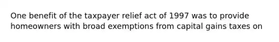 One benefit of the taxpayer relief act of 1997 was to provide homeowners with broad exemptions from capital gains taxes on