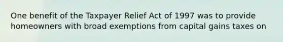 One benefit of the Taxpayer Relief Act of 1997 was to provide homeowners with broad exemptions from capital gains taxes on