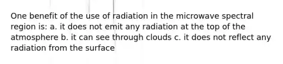 One benefit of the use of radiation in the microwave spectral region is: a. it does not emit any radiation at the top of the atmosphere b. it can see through clouds c. it does not reflect any radiation from the surface