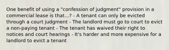 One benefit of using a "confession of judgment" provision in a commercial lease is that...? - A tenant can only be evicted through a court judgment - The landlord must go to court to evict a non-paying tenant - The tenant has waived their right to notices and court hearings - It's harder and more expensive for a landlord to evict a tenant