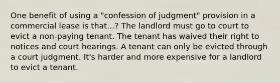 One benefit of using a "confession of judgment" provision in a commercial lease is that...? The landlord must go to court to evict a non-paying tenant. The tenant has waived their right to notices and court hearings. A tenant can only be evicted through a court judgment. It's harder and more expensive for a landlord to evict a tenant.