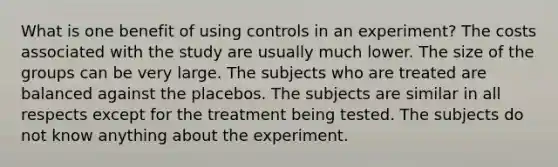 ​What is one benefit of using controls in an experiment? The costs associated with the study are usually much lower.​ ​The size of the groups can be very large. ​The subjects who are treated are balanced against the placebos. ​The subjects are similar in all respects except for the treatment being tested. ​The subjects do not know anything about the experiment.