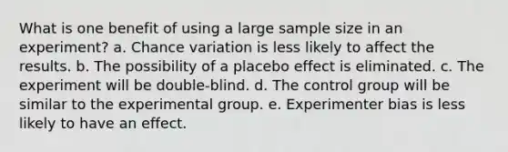 What is one benefit of using a large sample size in an experiment? a. Chance variation is less likely to affect the results. b. The possibility of a placebo effect is eliminated. c. The experiment will be double-blind. d. The control group will be similar to the experimental group. e. Experimenter bias is less likely to have an effect.