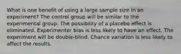 What is one benefit of using a large sample size in an experiment?​ ​The control group will be similar to the experimental group. ​The possibility of a placebo effect is eliminated. ​Experimenter bias is less likely to have an effect. ​The experiment will be double-blind. ​Chance variation is less likely to affect the results.