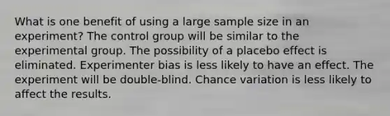 What is one benefit of using a large sample size in an experiment?​ ​The control group will be similar to the experimental group. ​The possibility of a placebo effect is eliminated. ​Experimenter bias is less likely to have an effect. ​The experiment will be double-blind. ​Chance variation is less likely to affect the results.