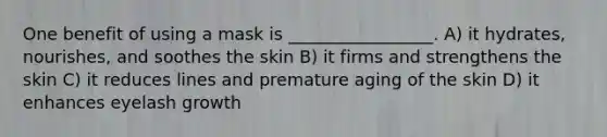 One benefit of using a mask is _________________. A) it hydrates, nourishes, and soothes the skin B) it firms and strengthens the skin C) it reduces lines and premature aging of the skin D) it enhances eyelash growth