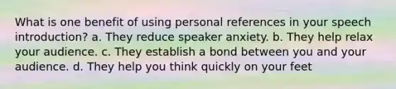 What is one benefit of using personal references in your speech introduction? a. They reduce speaker anxiety. b. They help relax your audience. c. They establish a bond between you and your audience. d. They help you think quickly on your feet