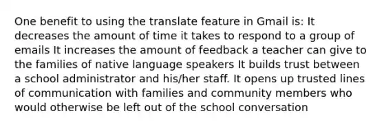 One benefit to using the translate feature in Gmail is: It decreases the amount of time it takes to respond to a group of emails It increases the amount of feedback a teacher can give to the families of native language speakers It builds trust between a school administrator and his/her staff. It opens up trusted lines of communication with families and community members who would otherwise be left out of the school conversation