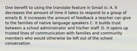 One benefit to using the translate feature in Gmail is: A. It decreases the amount of time it takes to respond to a group of emails B. It increases the amount of feedback a teacher can give to the families of native language speakers C. It builds trust between a school administrator and his/her staff. D. It opens up trusted lines of communication with families and community members who would otherwise be left out of the school conversation