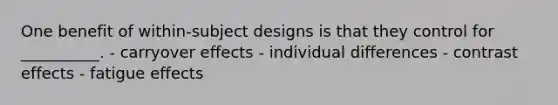 One benefit of within-subject designs is that they control for __________. - carryover effects - individual differences - contrast effects - fatigue effects