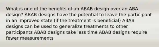 What is one of the benefits of an ABAB design over an ABA design? ABAB designs have the potential to leave the participant in an improved state (if the treatment is beneficial) ABAB designs can be used to generalize treatments to other participants ABAB designs take less time ABAB designs require fewer measurements