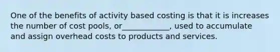 One of the benefits of activity based costing is that it is increases the number of cost pools, or____________, used to accumulate and assign overhead costs to products and services.