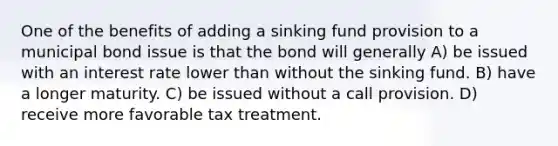 One of the benefits of adding a sinking fund provision to a municipal bond issue is that the bond will generally A) be issued with an interest rate lower than without the sinking fund. B) have a longer maturity. C) be issued without a call provision. D) receive more favorable tax treatment.