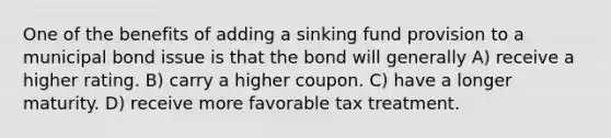 One of the benefits of adding a sinking fund provision to a municipal bond issue is that the bond will generally A) receive a higher rating. B) carry a higher coupon. C) have a longer maturity. D) receive more favorable tax treatment.