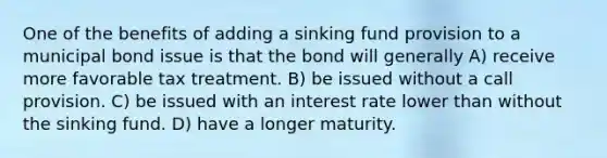 One of the benefits of adding a sinking fund provision to a municipal bond issue is that the bond will generally A) receive more favorable tax treatment. B) be issued without a call provision. C) be issued with an interest rate lower than without the sinking fund. D) have a longer maturity.