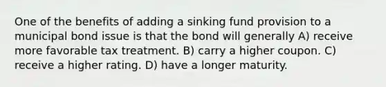 One of the benefits of adding a sinking fund provision to a municipal bond issue is that the bond will generally A) receive more favorable tax treatment. B) carry a higher coupon. C) receive a higher rating. D) have a longer maturity.