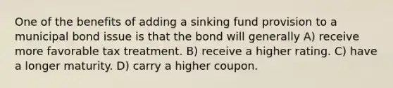 One of the benefits of adding a sinking fund provision to a municipal bond issue is that the bond will generally A) receive more favorable tax treatment. B) receive a higher rating. C) have a longer maturity. D) carry a higher coupon.