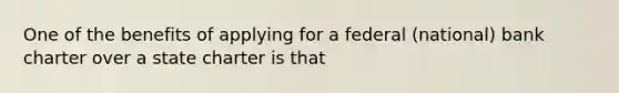 One of the benefits of applying for a federal (national) bank charter over a state charter is that