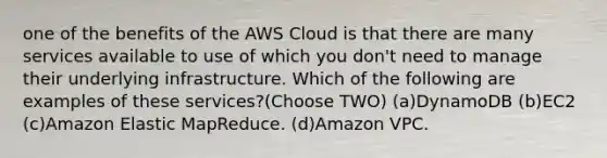 one of the benefits of the AWS Cloud is that there are many services available to use of which you don't need to manage their underlying infrastructure. Which of the following are examples of these services?(Choose TWO) (a)DynamoDB (b)EC2 (c)Amazon Elastic MapReduce. (d)Amazon VPC.