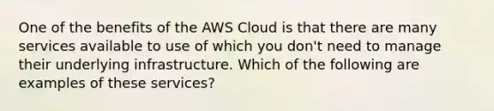 One of the benefits of the AWS Cloud is that there are many services available to use of which you don't need to manage their underlying infrastructure. Which of the following are examples of these services?