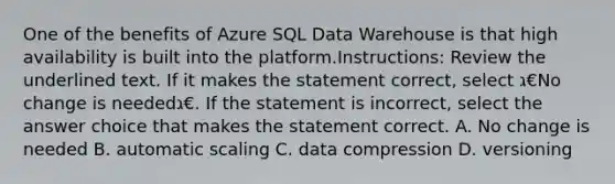 One of the benefits of Azure SQL Data Warehouse is that high availability is built into the platform.Instructions: Review the underlined text. If it makes the statement correct, select ג€No change is neededג€. If the statement is incorrect, select the answer choice that makes the statement correct. A. No change is needed B. automatic scaling C. data compression D. versioning