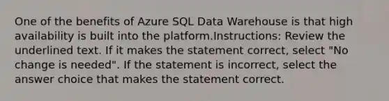 One of the benefits of Azure SQL Data Warehouse is that high availability is built into the platform.Instructions: Review the underlined text. If it makes the statement correct, select "No change is needed". If the statement is incorrect, select the answer choice that makes the statement correct.