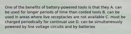 One of the benefits of battery-powered tools is that they A. can be used for longer periods of time than corded tools B. can be used in areas where live receptacles are not available C. must be charged periodically for continual use D. can be simultaneously powered by line voltage circuits and by batteries