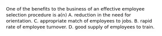 One of the benefits to the business of an effective employee selection procedure is a(n) A. reduction in the need for orientation. C. appropriate match of employees to jobs. B. rapid rate of employee turnover. D. good supply of employees to train.