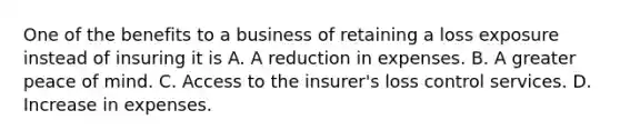 One of the benefits to a business of retaining a loss exposure instead of insuring it is A. A reduction in expenses. B. A greater peace of mind. C. Access to the insurer's loss control services. D. Increase in expenses.