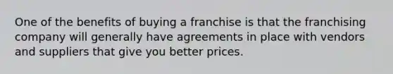 One of the benefits of buying a franchise is that the franchising company will generally have agreements in place with vendors and suppliers that give you better prices.