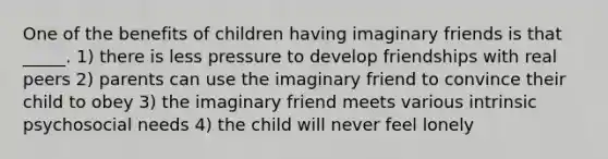 One of the benefits of children having imaginary friends is that _____. 1) there is less pressure to develop friendships with real peers 2) parents can use the imaginary friend to convince their child to obey 3) the imaginary friend meets various intrinsic psychosocial needs 4) the child will never feel lonely