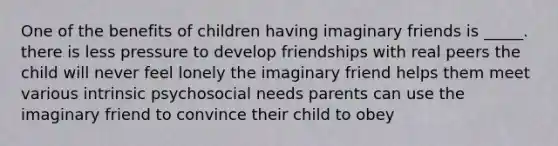 One of the benefits of children having imaginary friends is _____. there is less pressure to develop friendships with real peers the child will never feel lonely the imaginary friend helps them meet various intrinsic psychosocial needs parents can use the imaginary friend to convince their child to obey