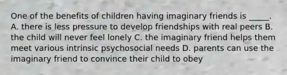 One of the benefits of children having imaginary friends is _____. A. there is less pressure to develop friendships with real peers B. the child will never feel lonely C. the imaginary friend helps them meet various intrinsic psychosocial needs D. parents can use the imaginary friend to convince their child to obey